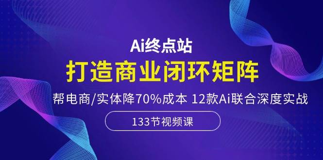 Ai终点站，打造商业闭环矩阵，帮电商/实体降70%成本，12款Ai联合深度实战-芸启轻创